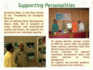 Supporting Personalities
Dr.Amrita Patel, is the Chair Person
of the “Foundation for Ecological
Security,
Also of National Dairy Development
Board, India. She is recipient of
many national and international
awards and honors, she supports our
activities in her individual capacity.


                                         Mr. Duleep Matthai, founder trustee
                                         of WWF for nature India, Ex.member
                                         Indian national committee IUCN [The
                                         World Conservation Union]
                                         Ex.Vice    Chairman    of    National
                                         wastelands development board and
                                         Indian     institute    of      Forest
                                         Management.
                                         He supports and provides guidance,
                                         encouragement to our activities
 