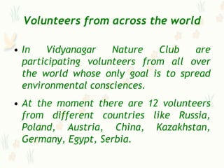 Volunteers from across the world

• In   Vidyanagar    Nature   Club   are
  participating volunteers from all over
  the world whose only goal is to spread
  environmental consciences.
• At the moment there are 12 volunteers
  from different countries like Russia,
  Poland, Austria, China, Kazakhstan,
  Germany, Egypt, Serbia.
 