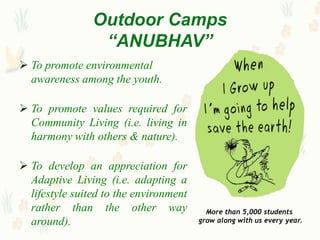 Outdoor Camps
                 “ANUBHAV”
 To promote environmental
  awareness among the youth.

 To promote values required for
  Community Living (i.e. living in
  harmony with others & nature).

 To develop an appreciation for
  Adaptive Living (i.e. adapting a
  lifestyle suited to the environment
  rather than the other way               More than 5,000 students
  around).                              grow along with us every year.
 