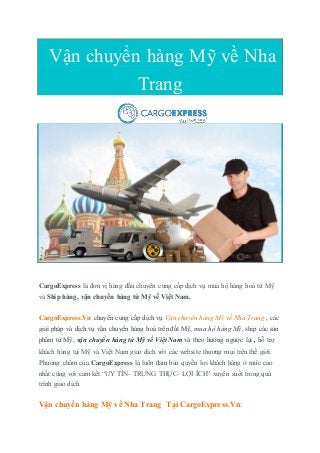Vận chuyển hàng Mỹ về Nha
Trang
CargoExpress là đơn vị hàng đầu chuyên cung cấp dịch vụ mua hộ hàng hoá từ Mỹ
và Ship hàng, vận chuyển hàng từ Mỹ về Việt Nam.
CargoExpress.Vn chuyên cung cấp dịch vụ Vận chuyển hàng Mỹ về Nha Trang , các
giải pháp và dịch vụ vận chuyển hàng hoá trên đất Mỹ, mua hộ hàng Mỹ, ship các sản
phẩm từ Mỹ, vận chuyển hàng từ Mỹ về Việt Nam và theo hướng ngược lại, hỗ trợ
khách hàng tại Mỹ và Việt Nam giao dịch với các website thương mại trên thế giới.
Phương châm của CargoExpress là luôn đảm bảo quyền lợi khách hàng ở mức cao
nhất cùng với cam kết “UY TÍN- TRUNG THỰC- LỢI ÍCH” xuyên suốt trong quá
trình giao dịch.
Vận chuyển hàng Mỹ về Nha Trang Tại CargoExpress.Vn:
 
