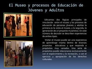 El Museo y procesos de Educación de
Jóvenes y Adultos
Ubicamos dos lógicas principales de
vinculación entre el museo y los procesos de
educación de personas jóvenes y adultas la
primera es la visita al museo, y la segunda, la
generación de un proyecto museístico. En este
número de decisión se describen experiencias
de ambos tipos.
Visitar el museo puede ser una experiencia
de aprendizaje inserta dentro de diversos
proyectos educativos y que responda a
propósitos muy variados. Una serie de
propósitos puede relacionarse exclusivamente
con el esparcimiento y la recreación, o con el
ejercicio y apropiación de los derechos
culturales.
 