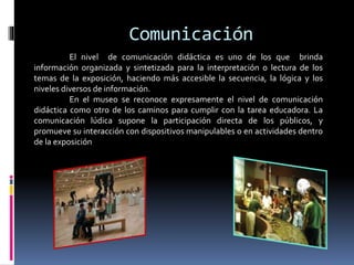 Comunicación
El nivel de comunicación didáctica es uno de los que brinda
información organizada y sintetizada para la interpretación o lectura de los
temas de la exposición, haciendo más accesible la secuencia, la lógica y los
niveles diversos de información.
En el museo se reconoce expresamente el nivel de comunicación
didáctica como otro de los caminos para cumplir con la tarea educadora. La
comunicación lúdica supone la participación directa de los públicos, y
promueve su interacción con dispositivos manipulables o en actividades dentro
de la exposición
 