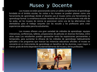 Museo y Docente
Los museos se están posicionando como un sólido complemento al aprendizaje
brindado en el ámbito escolar, las visitas a los museos se pueden planear como una
herramienta de aprendizaje donde el docente use al museo como una herramienta de
aprendizaje formal. La enseñanza escolar necesita del acceso al conocimiento más allá de
las aulas, así los museos de ciencia se posicionan como una de las alternativas más
alentadoras para el trabajo conjunto con las escuela y los profesores para crear
experiencias adecuadas para los estudiantes.
Los museos ofrecen una gran variedad de métodos de aprendizaje: equipos
interactivos, conferencias, talleres, proyecciones de películas en diversos formatos, entre
otras cosas Los estudiantes pueden aprovechar tanto las exposiciones permanentes o
temporales, para aumentar la eficacia de los métodos de aprendizaje habitualmente
aplicados a los programas que marcan las instancias educativas oficiales: el museo se
convierte en un instrumento de aprendizaje en beneficio de los alumnos, cuyo mayor o
menor grado de éxito dependerá fundamentalmente del museo y de los profesores.
 