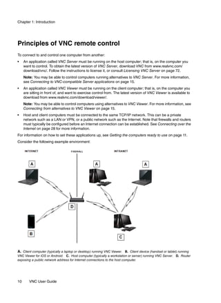 Chapter 1: Introduction




Principles of VNC remote control
To connect to and control one computer from another:
•    An application called VNC Server must be running on the host computer; that is, on the computer you
     want to control. To obtain the latest version of VNC Server, download VNC from www.realvnc.com/
     download/vnc/. Follow the instructions to license it, or consult Licensing VNC Server on page 72.
     Note: You may be able to control computers running alternatives to VNC Server. For more information,
     see Connecting to VNC-compatible Server applications on page 15.
•    An application called VNC Viewer must be running on the client computer; that is, on the computer you
     are sitting in front of, and want to exercise control from. The latest version of VNC Viewer is available to
     download from www.realvnc.com/download/viewer/.
     Note: You may be able to control computers using alternatives to VNC Viewer. For more information, see
     Connecting from alternatives to VNC Viewer on page 15.
•    Host and client computers must be connected to the same TCP/IP network. This can be a private
     network such as a LAN or VPN, or a public network such as the Internet. Note that firewalls and routers
     must typically be configured before an Internet connection can be established. See Connecting over the
     Internet on page 28 for more information.
For information on how to set these applications up, see Getting the computers ready to use on page 11.
Consider the following example environment:




A. Client computer (typically a laptop or desktop) running VNC Viewer. B. Client device (handset or tablet) running
VNC Viewer for iOS or Android. C. Host computer (typically a workstation or server) running VNC Server. D. Router
exposing a public network address for Internet connections to the host computer.




10      VNC User Guide
 