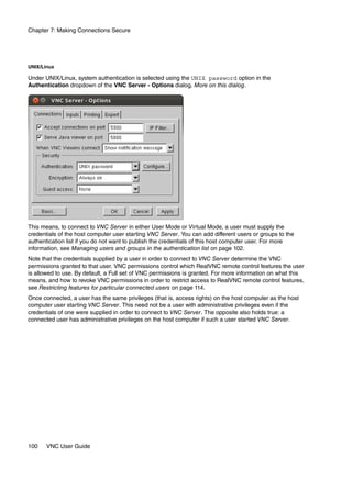 Chapter 7: Making Connections Secure




UNIX/Linux

Under UNIX/Linux, system authentication is selected using the UNIX password option in the
Authentication dropdown of the VNC Server - Options dialog. More on this dialog.




This means, to connect to VNC Server in either User Mode or Virtual Mode, a user must supply the
credentials of the host computer user starting VNC Server. You can add different users or groups to the
authentication list if you do not want to publish the credentials of this host computer user. For more
information, see Managing users and groups in the authentication list on page 102.
Note that the credentials supplied by a user in order to connect to VNC Server determine the VNC
permissions granted to that user. VNC permissions control which RealVNC remote control features the user
is allowed to use. By default, a Full set of VNC permissions is granted. For more information on what this
means, and how to revoke VNC permissions in order to restrict access to RealVNC remote control features,
see Restricting features for particular connected users on page 114.
Once connected, a user has the same privileges (that is, access rights) on the host computer as the host
computer user starting VNC Server. This need not be a user with administrative privileges even if the
credentials of one were supplied in order to connect to VNC Server. The opposite also holds true: a
connected user has administrative privileges on the host computer if such a user started VNC Server.




100    VNC User Guide
 