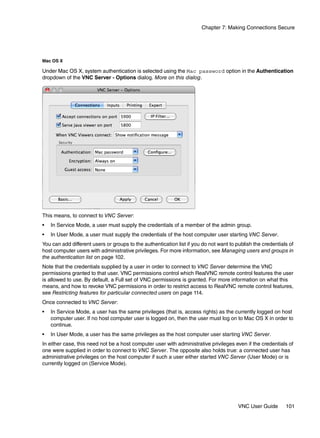 Chapter 7: Making Connections Secure




Mac OS X

Under Mac OS X, system authentication is selected using the Mac password option in the Authentication
dropdown of the VNC Server - Options dialog. More on this dialog.




This means, to connect to VNC Server:
•   In Service Mode, a user must supply the credentials of a member of the admin group.
•   In User Mode, a user must supply the credentials of the host computer user starting VNC Server.
You can add different users or groups to the authentication list if you do not want to publish the credentials of
host computer users with administrative privileges. For more information, see Managing users and groups in
the authentication list on page 102.
Note that the credentials supplied by a user in order to connect to VNC Server determine the VNC
permissions granted to that user. VNC permissions control which RealVNC remote control features the user
is allowed to use. By default, a Full set of VNC permissions is granted. For more information on what this
means, and how to revoke VNC permissions in order to restrict access to RealVNC remote control features,
see Restricting features for particular connected users on page 114.
Once connected to VNC Server:
•   In Service Mode, a user has the same privileges (that is, access rights) as the currently logged on host
    computer user. If no host computer user is logged on, then the user must log on to Mac OS X in order to
    continue.
•   In User Mode, a user has the same privileges as the host computer user starting VNC Server.
In either case, this need not be a host computer user with administrative privileges even if the credentials of
one were supplied in order to connect to VNC Server. The opposite also holds true: a connected user has
administrative privileges on the host computer if such a user either started VNC Server (User Mode) or is
currently logged on (Service Mode).




                                                                                        VNC User Guide       101
 