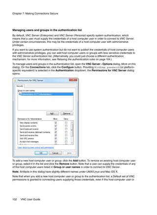Chapter 7: Making Connections Secure




Managing users and groups in the authentication list
By default, VNC Server (Enterprise) and VNC Server (Personal) specify system authentication, which
means that a user must supply the credentials of a host computer user in order to connect to VNC Server.
Under certain circumstances, this may be the credentials of a host computer user with administrative
privileges.
If you want to use system authentication but do not want to publish the credentials of host computer users
with administrative privileges, you can add host computer users or groups with less sensitive credentials to
the VNC Server authentication list. (Alternatively, you could just choose a different authentication
mechanism; for more information, see Relaxing the authentication rules on page 104.)
To manage users and groups in the authentication list, open the VNC Server - Options dialog. More on this
dialog. On the Connections tab, click the Configure button. Providing Windows password (or platform-
specific equivalent) is selected in the Authentication dropdown, the Permissions for VNC Server dialog
opens:




To add a new host computer user or group, click the Add button. To remove an existing host computer user
or group, select it in the list and click the Remove button. Note that a user can supply the credentials of any
of the host computer users listed in Group or user names in order to connect to VNC Server.
Note: Artifacts in this dialog have slightly different names under UNIX/Linux and Mac OS X.
Note that when you add a new host computer user or group to the authentication list, a Default set of VNC
permissions is granted to connecting users supplying those credentials, even if this host computer user or




102    VNC User Guide
 