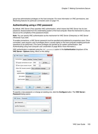 Chapter 7: Making Connections Secure




group has administrative privileges on the host computer. For more information on VNC permissions, see
Restricting features for particular connected users on page 114.

Authenticating using a VNC password
By default, VNC Server (Free) specifies VNC authentication, which means that VNC Server has its own
password, disassociated from the credentialing system of the host computer. Note this mechanism is only as
secure as the complexity of the password chosen.
Note: You can specify VNC authentication as the mechanism for VNC Server (Enterprise) or VNC Server
(Personal) if you wish.
To enable connections, a VNC Server password must be specified and published to prospective users. Once
connected, users acquire a set of privileges (that is, access rights) on the host computer enabling particular
operations to be performed. (The same privileges are granted as for system authentication. See
Authenticating using host computer user credentials on page 98 for more information.)
VNC authentication is selected using the VNC password option in the Authentication dropdown of the
VNC Server - Options dialog. More on this dialog.




To specify a new password, or change an existing one, click the Configure button. The VNC Server -
Password dialog opens:




                                                                                     VNC User Guide       103
 