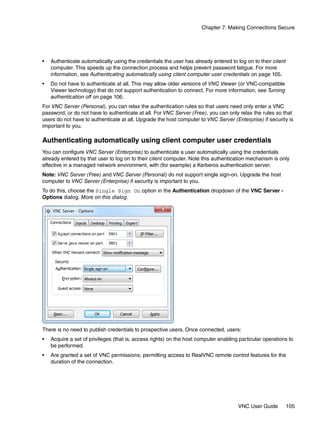 Chapter 7: Making Connections Secure




•   Authenticate automatically using the credentials the user has already entered to log on to their client
    computer. This speeds up the connection process and helps prevent password fatigue. For more
    information, see Authenticating automatically using client computer user credentials on page 105.
•   Do not have to authenticate at all. This may allow older versions of VNC Viewer (or VNC-compatible
    Viewer technology) that do not support authentication to connect. For more information, see Turning
    authentication off on page 106.
For VNC Server (Personal), you can relax the authentication rules so that users need only enter a VNC
password, or do not have to authenticate at all. For VNC Server (Free), you can only relax the rules so that
users do not have to authenticate at all. Upgrade the host computer to VNC Server (Enterprise) if security is
important to you.

Authenticating automatically using client computer user credentials
You can configure VNC Server (Enterprise) to authenticate a user automatically using the credentials
already entered by that user to log on to their client computer. Note this authentication mechanism is only
effective in a managed network environment, with (for example) a Kerberos authentication server.
Note: VNC Server (Free) and VNC Server (Personal) do not support single sign-on. Upgrade the host
computer to VNC Server (Enterprise) if security is important to you.
To do this, choose the Single Sign On option in the Authentication dropdown of the VNC Server -
Options dialog. More on this dialog.




There is no need to publish credentials to prospective users. Once connected, users:
•   Acquire a set of privileges (that is, access rights) on the host computer enabling particular operations to
    be performed.
•   Are granted a set of VNC permissions, permitting access to RealVNC remote control features for the
    duration of the connection.




                                                                                      VNC User Guide          105
 