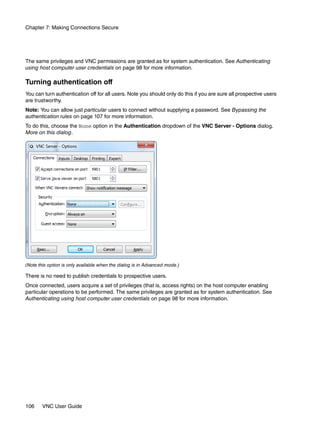 Chapter 7: Making Connections Secure




The same privileges and VNC permissions are granted as for system authentication. See Authenticating
using host computer user credentials on page 98 for more information.

Turning authentication off
You can turn authentication off for all users. Note you should only do this if you are sure all prospective users
are trustworthy.
Note: You can allow just particular users to connect without supplying a password. See Bypassing the
authentication rules on page 107 for more information.
To do this, choose the None option in the Authentication dropdown of the VNC Server - Options dialog.
More on this dialog.




(Note this option is only available when the dialog is in Advanced mode.)

There is no need to publish credentials to prospective users.
Once connected, users acquire a set of privileges (that is, access rights) on the host computer enabling
particular operations to be performed. The same privileges are granted as for system authentication. See
Authenticating using host computer user credentials on page 98 for more information.




106    VNC User Guide
 