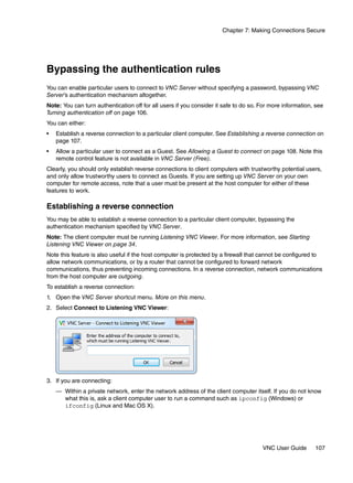 Chapter 7: Making Connections Secure




Bypassing the authentication rules
You can enable particular users to connect to VNC Server without specifying a password, bypassing VNC
Server’s authentication mechanism altogether.
Note: You can turn authentication off for all users if you consider it safe to do so. For more information, see
Turning authentication off on page 106.
You can either:
•   Establish a reverse connection to a particular client computer. See Establishing a reverse connection on
    page 107.
•   Allow a particular user to connect as a Guest. See Allowing a Guest to connect on page 108. Note this
    remote control feature is not available in VNC Server (Free).
Clearly, you should only establish reverse connections to client computers with trustworthy potential users,
and only allow trustworthy users to connect as Guests. If you are setting up VNC Server on your own
computer for remote access, note that a user must be present at the host computer for either of these
features to work.

Establishing a reverse connection
You may be able to establish a reverse connection to a particular client computer, bypassing the
authentication mechanism specified by VNC Server.
Note: The client computer must be running Listening VNC Viewer. For more information, see Starting
Listening VNC Viewer on page 34.
Note this feature is also useful if the host computer is protected by a firewall that cannot be configured to
allow network communications, or by a router that cannot be configured to forward network
communications, thus preventing incoming connections. In a reverse connection, network communications
from the host computer are outgoing.
To establish a reverse connection:
1. Open the VNC Server shortcut menu. More on this menu.
2. Select Connect to Listening VNC Viewer:




3. If you are connecting:
    — Within a private network, enter the network address of the client computer itself. If you do not know
      what this is, ask a client computer user to run a command such as ipconfig (Windows) or
      ifconfig (Linux and Mac OS X).




                                                                                      VNC User Guide       107
 