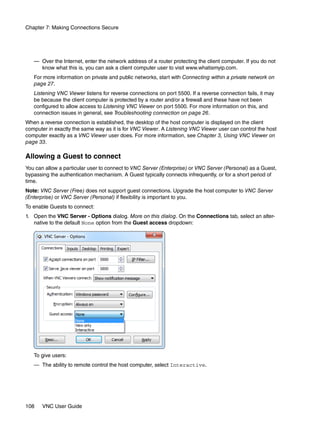 Chapter 7: Making Connections Secure




   — Over the Internet, enter the network address of a router protecting the client computer. If you do not
     know what this is, you can ask a client computer user to visit www.whatismyip.com.
   For more information on private and public networks, start with Connecting within a private network on
   page 27.
   Listening VNC Viewer listens for reverse connections on port 5500. If a reverse connection fails, it may
   be because the client computer is protected by a router and/or a firewall and these have not been
   configured to allow access to Listening VNC Viewer on port 5500. For more information on this, and
   connection issues in general, see Troubleshooting connection on page 26.
When a reverse connection is established, the desktop of the host computer is displayed on the client
computer in exactly the same way as it is for VNC Viewer. A Listening VNC Viewer user can control the host
computer exactly as a VNC Viewer user does. For more information, see Chapter 3, Using VNC Viewer on
page 33.

Allowing a Guest to connect
You can allow a particular user to connect to VNC Server (Enterprise) or VNC Server (Personal) as a Guest,
bypassing the authentication mechanism. A Guest typically connects infrequently, or for a short period of
time.
Note: VNC Server (Free) does not support guest connections. Upgrade the host computer to VNC Server
(Enterprise) or VNC Server (Personal) if flexibility is important to you.
To enable Guests to connect:
1. Open the VNC Server - Options dialog. More on this dialog. On the Connections tab, select an alter-
   native to the default None option from the Guest access dropdown:




   To give users:
   — The ability to remote control the host computer, select Interactive.




108    VNC User Guide
 