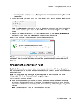 Chapter 7: Making Connections Secure




    — View only access, select View-only. Any keypresses or mouse movements made by the user will
      have no effect.
2. Turn on the Guest Login option on the VNC Server shortcut menu. More on this menu. A tick appears:




    Note: If the Guest Login menu option is turned off, Guests cannot connect. Note that other connected
    users can turn this menu option on and off. When VNC Server starts, Guest Login is turned off by
    default.
3. Inform users that they must enter Guest in the Username field of the VNC Viewer - Authentication
   dialog. More on this dialog. The Password field, however, should be left empty.
When a Guest connects, a connection prompt appears on the host computer:




A host computer user must accept the connection request within ten seconds or it will be automatically
rejected. For more information on connection prompts, see Preventing particular users connecting on
page 113.


Changing the encryption rules
By default, all network communications to and from a host computer running VNC Server (Enterprise) or
VNC Server (Personal) are encrypted using 128-bit AES technology. Identity is certified using 2048 bit RSA
public/private keys.
Note: VNC Server (Free) does not support encryption. Upgrade the host computer to VNC Server
(Enterprise) or VNC Server (Personal) if security is important to you.
For VNC Server (Enterprise), you can:
•   Relax the encryption rules if you are sure all potential client computers are within a secure network
    environment, and that eavesdropping is impossible. This may improve performance. It may also allow
    older versions of VNC Viewer, or VNC-compatible Viewer technology, that do not support encryption to
    connect.
    Note: Even if encryption is turned off, passwords are still encrypted.




                                                                                    VNC User Guide       109
 