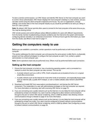 Chapter 1: Introduction




To start a remote control session, run VNC Viewer and identify VNC Server on the host computer you want
to control. Once authenticated, VNC Viewer displays the host computer’s desktop in a new window, and you
can take control using the client computer’s keyboard and mouse. You can run applications, change
settings, and access data on the host computer exactly as you would be permitted to do were you sitting in
front of it. See a picture.
Note: By default, VNC Server permits other users to connect to the host computer at the same time as you.
You may be sharing control.
VNC remote access and control software solves different problems for users with different requirements,
from the family member troubleshooting computer problems over the Internet to the system administrator
configuring devices remotely in an enterprise environment. To find out how to get the information you need
from this Guide, see What to read next on page 17.


Getting the computers ready to use
Before you can establish a connection, certain operations must be performed on both host and client
computer.
This section addresses the client computer user and assumes the same person is able (that is, is physically
present and has sufficient privileges) to configure the host computer as well. If not, contact a system
administrator or a host computer user.
Note: Some operations need only be performed once. Others must be performed before each connection.

Setting up the host computer
1. Ensure the host computer is turned on, has a functioning operating system, and is connected to a
   network to which the client computer can also connect. This can be:
   — A private network such as a LAN or VPN, if both computers are co-located at home or in a typical
     small office environment.
   — A public network such as the Internet for most other kinds of connection, and especially those made
     from an Internet café, a public Wi-Fi hotspot, or over a mobile (cellular) data network (3G/GPRS/
     EDGE).
2. Download and install VNC from www.realvnc.com/download/vnc/, and license the VNC Server
   component. The credentials of a user with administrative privileges on the host computer are required.
   For more information on licensing, start with Licensing VNC Server on page 72.
3. If you are connecting over a public network such as the Internet, it is very likely the host computer will be
   protected by at least one firewall. If so, each must be configured to allow network communications
   through to the port on which VNC Server is listening, which is 5900 by default. See Allowing network
   communications through a firewall on page 31 for more information.
4. If you are connecting over a public network such as the Internet, it is very likely the host computer will be
   protected by at least one router. If so, each must be configured to forward network communications
   through to the port on which VNC Server is listening, which is 5900 by default. See Configuring a router
   to forward network communications on page 29.




                                                                                       VNC User Guide        11
 