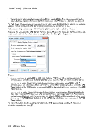 Chapter 7: Making Connections Secure




•   Tighten the encryption rules by increasing the AES key size to 256-bit. This makes connections ultra-
    secure, but may impact performance slightly. It also means only VNC Viewer 4.6 or later can connect.
For VNC Server (Personal), you can just relax the encryption rules. 256-bit AES encryption is not available.
Upgrade the host computer to VNC Server (Enterprise) if security is important to you.
Note: A connecting user can request that the encryption rules be tightened, but not relaxed.
To change the rules, open the VNC Server - Options dialog. More on this dialog. On the Connections tab,
select an alternative to the default Always on option from the Encryption dropdown:




Choose:
•   Always maximum to specify 256-bit AES. Note that only VNC Viewer 4.6 or later can connect. A
    connecting user cannot request that encryption be turned off, or the AES key size reduced to 128-bit.
•   Prefer on to prefer, though not mandate, that connections be encrypted using 128-bit AES. A
    connecting user can either request that encryption be turned off (by selecting Prefer off in the VNC
    Viewer dialog), or the AES key size be increased to 256-bit (by selecting Always maximum in the VNC
    Viewer dialog).
•   Prefer off to prefer, though not mandate, that connections be unencrypted. Choose this option to
    allow older versions of VNC Viewer, or VNC-compatible Viewer technology, to connect. A connecting
    user can request that encryption be turned back on, either to 128-bit AES (by selecting Prefer on or
    Always on in the VNC Viewer dialog), or to 256-bit AES (by selecting Always maximum in the VNC
    Viewer dialog).
For more information about requesting encryption in the VNC Viewer dialog, see Step 4: Request an
encrypted connection on page 22.




110    VNC User Guide
 