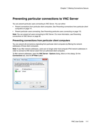 Chapter 7: Making Connections Secure




Preventing particular connections to VNC Server
You can prevent particular users connecting to VNC Server. You can either:
•   Prevent connections from particular client computers. See Preventing connections from particular client
    computers on page 111.
•   Prevent particular users connecting. See Preventing particular users connecting on page 113.
Note: You can prevent all users connecting to VNC Server. For more information, see Preventing
connections to VNC Server on page 92.

Preventing connections from particular client computers
You can prevent all connections originating from particular client computers by filtering the network
addresses of those client computers.
Note: If you filter network addresses, users can no longer enter host computer IPv6 network addresses in
order to connect to VNC Server (even from an authorized client computer).
To filter network addresses, open the VNC Server - Options dialog. More on this dialog. On the
Connections tab, click the IP Filter button:




                                                                                     VNC User Guide     111
 
