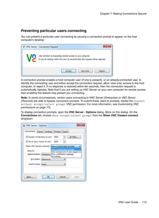 Chapter 7: Making Connections Secure




Preventing particular users connecting
You can prevent a particular user connecting by causing a connection prompt to appear on the host
computer’s desktop:




A connection prompt enables a host computer user (if one is present), or an already-connected user, to
identify the connecting user and either accept the connection request, allow ‘view only’ access to the host
computer, or reject it. If no response is received within ten seconds, then the connection request is
automatically rejected. Note that if you are setting up VNC Server on your own computer for remote access
then enabling this feature may prevent you connecting.
Note: In some circumstances, certain users connecting to VNC Server (Enterprise) or VNC Server
(Personal) are able to bypass connection prompts. To submit these users to prompts, revoke the Connect
without accept/reject prompt VNC permission. For more information, see Customizing VNC
permissions on page 115.
To display connection prompts, open the VNC Server - Options dialog. More on this dialog. On the
Connections tab, choose Show accept/reject prompt from the When VNC Viewers connect
dropdown:




                                                                                   VNC User Guide      113
 