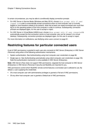 Chapter 7: Making Connections Secure




In certain circumstances, you may be able to conditionally display connection prompts:
•   For VNC Server in Service Mode (Windows and Mac OS X), choose Show prompt only if user
    logged on in order to automatically accept connections when no host computer user is currently
    logged on (and therefore unlikely to be present). Note that at least one newly-connected user must then
    log on to the operating system of the host computer in order to continue. Subsequently, connection
    prompts are displayed again, for this user to accept or reject.
•   For VNC Server in Virtual Mode (UNIX/Linux), choose Show prompt only if user connected to
    automatically accept the first connection (since no host computer user can be ‘present’ at a virtual
    desktop). Subsequently, connection prompts are displayed again, for this user to accept or reject.
For more information on notifications, see Notifying when users connect on page 91.


Restricting features for particular connected users
A set of VNC permissions is granted to each user who connects to VNC Server (Enterprise) or VNC Server
(Personal) using either of the following authentication mechanisms:
•   System authentication. See Authenticating using host computer user credentials on page 98.
•   Single sign-on. See Authenticating automatically using client computer user credentials on page 105.
    Note this authentication mechanism is only available in VNC Server (Enterprise).
Note: VNC Server (Free) does not support VNC permissions. Upgrade the host computer to VNC Server
(Enterprise) or VNC Server (Personal) if security and flexibility are important to you.
VNC permissions control which RealVNC remote control features a connected user is allowed to use. By
default, a user supplying the credentials:
•   Of a host computer user with administrative privileges is granted a Full set of VNC permissions.
•   Of any other host computer user is granted a Default set of VNC permissions.




114    VNC User Guide
 