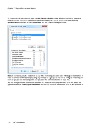 Chapter 7: Making Connections Secure




To customize VNC permissions, open the VNC Server - Options dialog. More on this dialog. Make sure
either Windows password (or platform-specific equivalent) or Single sign-on is selected in the
Authentication dropdown on the Connections tab, and click the Configure button:




Note: A user can supply the credentials of any of the host computer users listed in Group or user names in
order to connect to VNC Server (including any member of a group). To see how to configure host computer
users or groups, see Managing users and groups in the authentication list on page 102.
You can change the VNC permissions allocated to a particular host computer user. To do this, select the
appropriate entry in the Group or user names list, and turn individual permissions on or off. For example, in




116    VNC User Guide
 