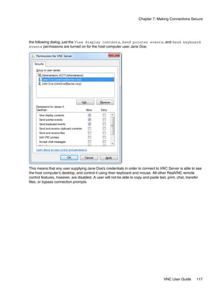Chapter 7: Making Connections Secure




the following dialog, just the View display contents, Send pointer events, and Send keyboard
events permissions are turned on for the host computer user Jane Doe:




This means that any user supplying Jane Doe’s credentials in order to connect to VNC Server is able to see
the host computer’s desktop, and control it using their keyboard and mouse. All other RealVNC remote
control features, however, are disabled. A user will not be able to copy and paste text, print, chat, transfer
files, or bypass connection prompts.




                                                                                     VNC User Guide       117
 