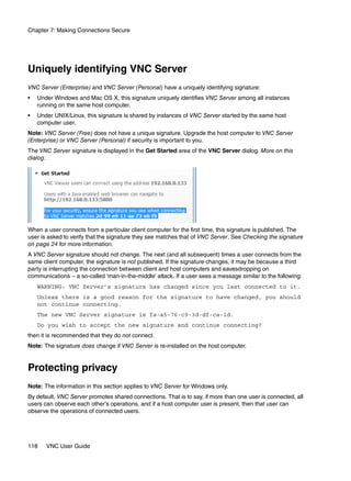 Chapter 7: Making Connections Secure




Uniquely identifying VNC Server
VNC Server (Enterprise) and VNC Server (Personal) have a uniquely identifying signature:
•   Under Windows and Mac OS X, this signature uniquely identifies VNC Server among all instances
    running on the same host computer.
•   Under UNIX/Linux, this signature is shared by instances of VNC Server started by the same host
    computer user.
Note: VNC Server (Free) does not have a unique signature. Upgrade the host computer to VNC Server
(Enterprise) or VNC Server (Personal) if security is important to you.
The VNC Server signature is displayed in the Get Started area of the VNC Server dialog. More on this
dialog.




When a user connects from a particular client computer for the first time, this signature is published. The
user is asked to verify that the signature they see matches that of VNC Server. See Checking the signature
on page 24 for more information.
A VNC Server signature should not change. The next (and all subsequent) times a user connects from the
same client computer, the signature is not published. If the signature changes, it may be because a third
party is interrupting the connection between client and host computers and eavesdropping on
communications – a so-called ‘man-in-the-middle’ attack. If a user sees a message similar to the following:
    WARNING: VNC Server’s signature has changed since you last connected to it.
    Unless there is a good reason for the signature to have changed, you should
    not continue connecting.
    The new VNC Server signature is fa-a5-76-c9-3d-df-ca-1d.
    Do you wish to accept the new signature and continue connecting?
then it is recommended that they do not connect.
Note: The signature does change if VNC Server is re-installed on the host computer.


Protecting privacy
Note: The information in this section applies to VNC Server for Windows only.
By default, VNC Server promotes shared connections. That is to say, if more than one user is connected, all
users can observe each other’s operations, and if a host computer user is present, then that user can
observe the operations of connected users.




118    VNC User Guide
 