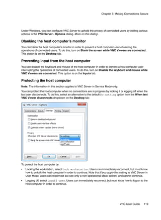 Chapter 7: Making Connections Secure




Under Windows, you can configure VNC Server to uphold the privacy of connected users by editing various
options in the VNC Server - Options dialog. More on this dialog.

Blanking the host computer’s monitor
You can blank the host computer’s monitor in order to prevent a host computer user observing the
operations of connected users. To do this, turn on Blank the screen while VNC Viewers are connected.
This option is on the Desktop tab.

Preventing input from the host computer
You can disable the keyboard and mouse of the host computer in order to prevent a host computer user
interrupting the operations of connected users. To do this, turn on Disable the keyboard and mouse while
VNC Viewers are connected. This option is on the Inputs tab.

Protecting the host computer
Note: The information in this section applies to VNC Server in Service Mode only.
You can protect the host computer when no connections are in progress by locking it or logging off when the
last user disconnects. To do this, select an alternative to the default Do nothing option from the When last
VNC Viewer disconnects dropdown on the Desktop tab:




To protect the host computer by:
•   Locking the workstation, select Lock workstation. Users can immediately reconnect, but must know
    how to unlock the host computer in order to continue. Note that if you apply this setting to VNC Server in
    User Mode, users can reconnect but see only a non-operational black screen, and cannot continue.
•   Logging off, select Logoff user. Users can immediately reconnect, but must know how to log on to the
    host computer in order to continue.




                                                                                     VNC User Guide       119
 