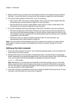 Chapter 1: Introduction




5. Make sure VNC Server is running on the host computer and that it can accept incoming connections.
   See Step 1: Ensure VNC Server is running on the host computer on page 20 for more information.
6. Find out the network address of VNC Server. If you are connecting:
     — Over a LAN or VPN, this must be a private address, which is that of the host computer itself. See
       Connecting within a private network on page 27 for more information.
     — Over the Internet, this must be a public address, which is that of a router or similar device. See
       Connecting over the Internet on page 28 for more information.
7. Find out the credentials required to authenticate to VNC Server. By default, if you are connecting to:
     — VNC Server (Enterprise) or VNC Server (Personal), you require the user name and password of a
       user account with administrative privileges on the host computer. Note at least one account on the
       host computer must have a password set; see Authenticating using host computer user credentials
       on page 98 for more information.
     — VNC Server (Free), you require a password specific to VNC. For more information, see
       Authenticating using a VNC password on page 103.
Note: If you cannot perform these operations and a host computer user is present, you may be able to
jointly perform a reverse connection. See Establishing a reverse connection on page 107 for more
information.

Setting up the client computer
1. Ensure your client computer is turned on, has a functioning operating system, and is connected to the
   same network as the host computer.
2. Download VNC Viewer from www.realvnc.com/download/viewer/, and save the file to an appropriate
   location (depending on the download package chosen, you may need to extract it first). Under UNIX and
   Linux, you must also make the file executable, for example by running the command:
     chmod +x <VNC Viewer>
     Note: Alternatively, you can download and install VNC on the client computer, and just run the VNC
     Viewer component, since it does not require a license key. If you do this, VNC Viewer can be started
     from the menu system of most operating systems, which may be more convenient, and in addition you
     can save connections to VNC Address Book.
3. If your client computer is protected by a proxy server, specify the details of that proxy server. For more
   information, see Connecting via a proxy server on page 36.




12      VNC User Guide
 