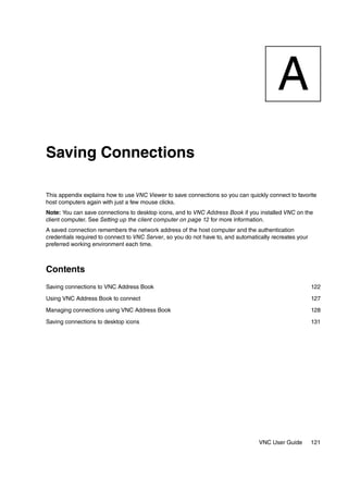 A
Saving Connections

This appendix explains how to use VNC Viewer to save connections so you can quickly connect to favorite
host computers again with just a few mouse clicks.
Note: You can save connections to desktop icons, and to VNC Address Book if you installed VNC on the
client computer. See Setting up the client computer on page 12 for more information.
A saved connection remembers the network address of the host computer and the authentication
credentials required to connect to VNC Server, so you do not have to, and automatically recreates your
preferred working environment each time.



Contents
Saving connections to VNC Address Book                                                                   122

Using VNC Address Book to connect                                                                        127

Managing connections using VNC Address Book                                                              128

Saving connections to desktop icons                                                                      131




                                                                                  VNC User Guide         121
 