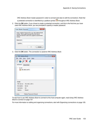 Appendix A: Saving Connections




       VNC Address Book master password in order to connect (and also to edit the connection). Note that
       a protected connection is identified by a padlock symbol      throughout VNC Address Book.
2. Click the OK button. If you chose to create a protected connection, and this is the first time you have
   used VNC Address Book, you are prompted to specify a master password:




3. Click the OK button. The connection is saved to VNC Address Book:




To see how to use VNC Address Book to connect to this host computer again, read Using VNC Address
Book to connect on page 127.
For more information on editing and organizing connections, start with Organizing connections on page 129.




                                                                                     VNC User Guide          123
 