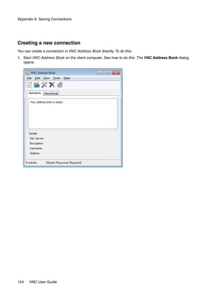 Appendix A: Saving Connections




Creating a new connection
You can create a connection in VNC Address Book directly. To do this:
1. Start VNC Address Book on the client computer. See how to do this. The VNC Address Book dialog
   opens:




124    VNC User Guide
 