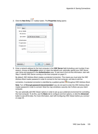 Appendix A: Saving Connections




2. Click the New Entry       toolbar button. The Properties dialog opens:




3. Enter a network address for the host computer in the VNC Server field (including a port number if nec-
   essary), choose an Encryption option (or retain the default) and, optionally, specify your VNC Server
   user name and password in the Authentication area. To see how to find out this information, start with
   Step 3: Identify VNC Server running on the host computer on page 21.
   By default, VNC Address Book creates a protected connection. This means you must enter the VNC
   Address Book master password in order to connect to the host computer, and also to edit the
   connection. A protected connection is identified by a padlock symbol     throughout VNC Address Book.
   Note: Turn off Encrypt password (recommended) if you do not want to enter the VNC Address Book
   master password in order to connect. Note this may constitute a security risk if others use your client
   computer.
   You can optionally edit VNC Viewer options in order to set up your preferred environment for controlling
   this host computer. To do this, use the Basic tab to configure common options, or click the Advanced
   button to see all the tabs. For more information, start with Configuring VNC Viewer before you connect
   on page 35.




                                                                                   VNC User Guide       125
 