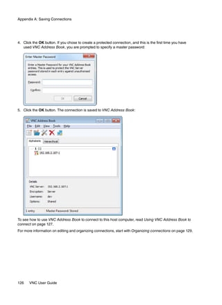 Appendix A: Saving Connections




4. Click the OK button. If you chose to create a protected connection, and this is the first time you have
   used VNC Address Book, you are prompted to specify a master password:




5. Click the OK button. The connection is saved to VNC Address Book:




To see how to use VNC Address Book to connect to this host computer, read Using VNC Address Book to
connect on page 127.
For more information on editing and organizing connections, start with Organizing connections on page 129.




126    VNC User Guide
 