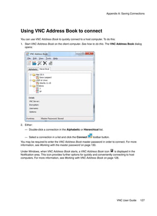 Appendix A: Saving Connections




Using VNC Address Book to connect
You can use VNC Address Book to quickly connect to a host computer. To do this:
1. Start VNC Address Book on the client computer. See how to do this. The VNC Address Book dialog
   opens:




2. Either:
   — Double-click a connection in the Alphabetic or Hierarchical list.

   — Select a connection in a list and click the Connect         toolbar button.
You may be required to enter the VNC Address Book master password in order to connect. For more
information, see Working with the master password on page 130.

Under Windows, when VNC Address Book starts, a VNC Address Book icon                is displayed in the
Notification area. This icon provides further options for quickly and conveniently connecting to host
computers. For more information, see Working with VNC Address Book on page 128.




                                                                                      VNC User Guide      127
 