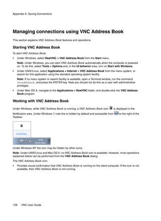 Appendix A: Saving Connections




Managing connections using VNC Address Book
This section explains VNC Address Book features and operations.

Starting VNC Address Book
To start VNC Address Book:
•   Under Windows, select RealVNC > VNC Address Book from the Start menu.
    Note: Under Windows, you can start VNC Address Book automatically when the computer is powered
    on. To do this, select Tools > Options and, in the UI behavior area, turn on Start with Windows.
•   Under UNIX/Linux, select Applications > Internet > VNC Address Book from the menu system, or
    search for this application using the standard operating system facility.
    Note: If no menu system or search facility is available, open a Terminal window, run the command
    vncaddrbook, and press the ENTER key. Note you should not do this as a user with administrative
    privileges.
•   Under Mac OS X, navigate to the Applications > RealVNC folder, and double-click the VNC Address
    Book program.

Working with VNC Address Book

Under Windows, while VNC Address Book is running, a VNC Address Book icon                is displayed in the
Notification area. Under Windows 7, note this is hidden by default and accessible from        to the right of the
Taskbar:




Under Windows XP, the icon may be hidden by other icons.
Note: Under UNIX/Linux and Mac OS X, no VNC Address Book icon is available. However, most operations
explained below can be performed from the VNC Address Book dialog.
The VNC Address Book icon:
•   Provides visual confirmation that VNC Address Book is running on the client computer. If the icon is not
    available, then VNC Address Book is not running.




128    VNC User Guide
 