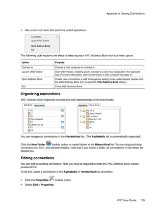 Appendix A: Saving Connections




•   Has a shortcut menu that performs useful operations:




The following table explains the effect of selecting each VNC Address Book shortcut menu option.

Option                          Purpose

Connect to                      Choose a host computer to connect to.
Launch VNC Viewer               Start VNC Viewer, enabling you to connect to a new host computer in the standard
                                way. For more information, see Connecting to a host computer on page 37.
Open Address Book               Create new connections or edit and organize existing ones. (Alternatively, double-click
                                the VNC Address Book icon to open the VNC Address Book dialog.)
Exit                            Close VNC Address Book.


Organizing connections
VNC Address Book organizes connections both alphabetically and hierarchically:




You can reorganize connections in the Hierarchical list. (The Alphabetic list is automatically organized.)


Click the New Folder       toolbar button to create folders in the Hierarchical list. You can drag-and-drop
connections to, from, and between folders. Note that if you delete a folder, all connections in that folder are
deleted too.

Editing connections
You can edit an existing connection. Note you may be required to enter the VNC Address Book master
password first.
To do this, select a connection in the Alphabetic or Hierarchical list, and either:


•   Click the Properties        toolbar button.
•   Select Edit > Properties.




                                                                                             VNC User Guide         129
 