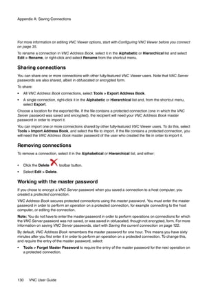 Appendix A: Saving Connections




For more information on editing VNC Viewer options, start with Configuring VNC Viewer before you connect
on page 35.
To rename a connection in VNC Address Book, select it in the Alphabetic or Hierarchical list and select
Edit > Rename, or right-click and select Rename from the shortcut menu.

Sharing connections
You can share one or more connections with other fully-featured VNC Viewer users. Note that VNC Server
passwords are also shared, albeit in obfuscated or encrypted form.
To share:
•   All VNC Address Book connections, select Tools > Export Address Book.
•   A single connection, right-click it in the Alphabetic or Hierarchical list and, from the shortcut menu,
    select Export.
Choose a location for the exported file. If the file contains a protected connection (one in which the VNC
Server password was saved and encrypted), the recipient will need your VNC Address Book master
password in order to import it.
You can import one or more connections shared by other fully-featured VNC Viewer users. To do this, select
Tools > Import Address Book, and select the file to import. If the file contains a protected connection, you
will need the VNC Address Book master password of the user who created the file in order to import it.

Removing connections
To remove a connection, select it in the Alphabetical or Hierarchical list, and either:


•   Click the Delete        toolbar button.
•   Select Edit > Delete.

Working with the master password
If you chose to encrypt a VNC Server password when you saved a connection to a host computer, you
created a protected connection.
VNC Address Book secures protected connections using the master password. You must enter the master
password in order to perform an operation on a protected connection, for example connecting to the host
computer, or editing the connection.
Note: You do not have to enter the master password in order to perform operations on connections for which
the VNC Server password was not saved, or was saved in obfuscated, though not encrypted, form. For more
information on saving VNC Server passwords, start with Saving the current connection on page 122.
By default, VNC Address Book remembers the master password for one hour. This means you have sixty
minutes after you first enter it in order to perform an operation on a protected connection. To change this,
and require the entry of the master password, select:
•   Tools > Forget Master Password to require the entry of the master password for the next operation on
    a protected connection.




130    VNC User Guide
 