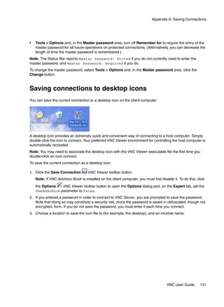 Appendix A: Saving Connections




•   Tools > Options and, in the Master password area, turn off Remember for to require the entry of the
    master password for all future operations on protected connections. (Alternatively, you can decrease the
    length of time the master password is remembered.)
Note: The Status Bar reports Master Password: Stored if you do not currently need to enter the
master password, and Master Password: Required if you do.
To change the master password, select Tools > Options and, in the Master password area, click the
Change button.


Saving connections to desktop icons
You can save the current connection to a desktop icon on the client computer:




A desktop icon provides an extremely quick and convenient way of connecting to a host computer. Simply
double-click the icon to connect. Your preferred VNC Viewer environment for controlling the host computer is
automatically recreated.
Note: You may need to associate the desktop icon with the VNC Viewer executable file the first time you
double-click an icon connect.
To save the current connection as a desktop icon:

1. Click the Save Connection         VNC Viewer toolbar button.
    Note: If VNC Address Book is installed on the client computer, you must first disable it. To do this, click
    the Options  VNC Viewer toolbar button to open the Options dialog and, on the Expert tab, set the
    UseAddrBook parameter to False.
2. If you entered a password in order to connect to VNC Server, you are prompted to save the password.
   Note that doing so may constitute a security risk, since the password is saved in obfuscated, though not
   encrypted, form. If you do not save the password, you must enter it each time you connect.
3. Choose a location to save the icon file to (for example, the desktop), and an intuitive name.




                                                                                       VNC User Guide       131
 