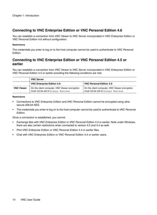 Chapter 1: Introduction




Connecting to VNC Enterprise Edition or VNC Personal Edition 4.6
You can establish a connection from VNC Viewer to VNC Server incorporated in VNC Enterprise Edition or
VNC Personal Edition 4.6 without configuration.

Restrictions

The credentials you enter to log on to the host computer cannot be used to authenticate to VNC Personal
Edition.

Connecting to VNC Enterprise Edition or VNC Personal Edition 4.5 or
earlier
You can establish a connection from VNC Viewer to VNC Server incorporated in VNC Enterprise Edition or
VNC Personal Edition 4.5 or earlier providing the following conditions are met.

                  VNC Server
                  VNC Enterprise Edition 4.5-                     VNC Personal Edition 4.5-
    VNC Viewer    On the client computer, VNC Viewer encryption   On the client computer, VNC Viewer encryption
                  must not be set to Always Maximum.              must not be set to Always Maximum.

Restrictions

•     Connections to VNC Enterprise Edition and VNC Personal Edition cannot be encrypted using ultra-
      secure 256-bit AES.
•     The credentials you enter to log on to the host computer cannot be used to authenticate to VNC Personal
      Edition.
Once a connection is established, you cannot:
•     Exchange files with VNC Enterprise Edition or VNC Personal Edition 4.3 or earlier. Note under Windows,
      there are also certain restrictions when connected to version 4.5 and 4.4 as well.
•     Print VNC Enterprise Edition or VNC Personal Edition 4.4 or earlier files.
•     Chat with VNC Enterprise Edition or VNC Personal Edition 4.4 or earlier users.




14       VNC User Guide
 