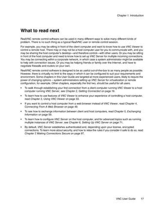 Chapter 1: Introduction




What to read next
RealVNC remote control software can be used in many different ways to solve many different kinds of
problem. There is no such thing as a typical RealVNC user or remote control session.
For example, you may be sitting in front of the client computer and want to know how to use VNC Viewer to
control a remote host. There may or may not be a host computer user for you to communicate with, and you
may be sharing the host computer’s desktop—and therefore control—with other users. Or you may be sitting
in front of the host computer and need to know how to set up VNC Server for multiple incoming connections.
You may be connecting within a corporate network, in which case a system administrator might be available
to help with connection issues. Or you may be helping friends or family over the Internet, and have to
negotiate firewalls and routers on your own.
RealVNC remote control software is designed to be as useful out-of-the-box to as many people as possible.
However, there is virtually no limit to the ways in which it can be configured to suit your requirements and
environment. Some chapters in this User Guide are targeted at more experienced users, likely to require the
power of changing options – system administrators setting up VNC Server for virtualization or remote
configuration, for example. Other chapters, especially the first two, should be useful for all users.
•   To walk through establishing your first connection from a client computer running VNC Viewer to a host
    computer running VNC Server, see Chapter 2, Getting Connected on page 19.
•   To learn how to use features of VNC Viewer to enhance your experience of controlling a host computer,
    read Chapter 3, Using VNC Viewer on page 33.
•   If you want to control a host computer from a web browser instead of VNC Viewer, read Chapter 4,
    Connecting From A Web Browser on page 49.
•   To see how to exchange information between client and host computers, read Chapter 5, Exchanging
    Information on page 59.
•   To learn how to configure VNC Server on the host computer, and for advanced topics such as running
    multiple instances of VNC Server, see Chapter 6, Setting Up VNC Server on page 71.
•   By default, VNC Server establishes authenticated and, depending upon your license, encrypted
    connections. To learn more about security, and how to relax the rules if you consider it safe to do so, read
    Chapter 7 Making Connections Secure on page 97.
             ,




                                                                                       VNC User Guide        17
 