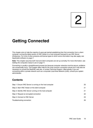 2
Getting Connected

This chapter aims to help the majority of users get started establishing their first connection from a client
computer running the latest version of VNC Viewer to a host computer licensed to use VNC Server
(Enterprise). For a list of other products and license types to which some information may also apply, see
Applicable software on page 7.
Note: This chapter assumes both host and client computers are set up correctly. For more information, see
Getting the computers ready to use on page 11.
Connecting is usually a straightforward process but because computer networks must be secure, problems
can occasionally occur. This chapter offers help for the most common connection issues but it may also be
necessary to consult the RealVNC web site, or contact Technical Support. Alternatively, if you are
connecting within a private network such as a corporate Local Area Network (LAN), consult your system
administrator.



Contents
Step 1: Ensure VNC Server is running on the host computer                                                       20

Step 2: Start VNC Viewer on the client computer                                                                 21

Step 3: Identify VNC Server running on the host computer                                                        21

Step 4: Request an encrypted connection                                                                         22

Step 5: Connect to VNC Server                                                                                   23

Troubleshooting connection                                                                                      26




                                                                                      VNC User Guide            19
 