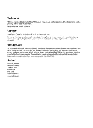 Trademarks
VNC is a registered trademark of RealVNC Ltd. in the U.S. and in other countries. Other trademarks are the
property of their respective owners.
Protected by UK patent 2481870.

Copyright
Copyright © RealVNC Limited, 2002-2012. All rights reserved.
No part of this documentation may be reproduced in any form or by any means or be used to make any
derivative work (including translation, transformation or adaptation) without explicit written consent of
RealVNC.

Confidentiality
All information contained in this document is provided in commercial confidence for the sole purpose of use
by an authorized user in conjunction with RealVNC products. The pages of this document shall not be
copied, published, or disclosed wholly or in part to any party without RealVNC’s prior permission in writing,
and shall be held in safe custody. These obligations shall not apply to information which is published or
becomes known legitimately from some source other than RealVNC.

Contact
RealVNC Limited
Betjeman House
104 Hills Road
Cambridge
CB2 1LQ
United Kingdom
www.realvnc.com
 