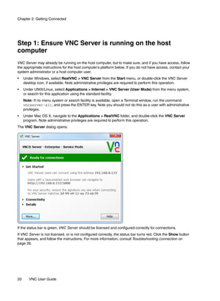 Chapter 2: Getting Connected




Step 1: Ensure VNC Server is running on the host
computer
VNC Server may already be running on the host computer, but to make sure, and if you have access, follow
the appropriate instructions for the host computer’s platform below. If you do not have access, contact your
system administrator or a host computer user.
•    Under Windows, select RealVNC > VNC Server from the Start menu, or double-click the VNC Server
     desktop icon, if available. Note administrative privileges are required to perform this operation.
•    Under UNIX/Linux, select Applications > Internet > VNC Server (User Mode) from the menu system,
     or search for this application using the standard facility.
     Note: If no menu system or search facility is available, open a Terminal window, run the command
     vncserver-x11, and press the ENTER key. Note you should not do this as a user with administrative
     privileges.
•    Under Mac OS X, navigate to the Applications > RealVNC folder, and double-click the VNC Server
     program. Note administrative privileges are required to perform this operation.
The VNC Server dialog opens:




If the status bar is green, VNC Server should be licensed and configured correctly for connections.
If VNC Server is not licensed, or is not configured correctly, the status bar turns red. Click the Show button
that appears, and follow the instructions. For more information, consult Troubleshooting connection on
page 26.




20      VNC User Guide
 