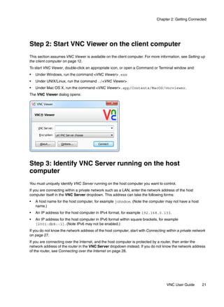 Chapter 2: Getting Connected




Step 2: Start VNC Viewer on the client computer
This section assumes VNC Viewer is available on the client computer. For more information, see Setting up
the client computer on page 12.
To start VNC Viewer, double-click an appropriate icon, or open a Command or Terminal window and:
•   Under Windows, run the command <VNC Viewer>.exe
•   Under UNIX/Linux, run the command ./<VNC Viewer>
•   Under Mac OS X, run the command <VNC Viewer>.app/Contents/MacOS/vncviewer.
The VNC Viewer dialog opens:




Step 3: Identify VNC Server running on the host
computer
You must uniquely identify VNC Server running on the host computer you want to control.
If you are connecting within a private network such as a LAN, enter the network address of the host
computer itself in the VNC Server dropdown. This address can take the following forms:
•   A host name for the host computer, for example johndoe. (Note the computer may not have a host
    name.)
•   An IP address for the host computer in IPv4 format, for example 192.168.0.133.
•   An IP address for the host computer in IPv6 format within square brackets, for example
    [2001:db8::1]. (Note IPv6 may not be enabled.)
If you do not know the network address of the host computer, start with Connecting within a private network
on page 27.
If you are connecting over the Internet, and the host computer is protected by a router, then enter the
network address of the router in the VNC Server dropdown instead. If you do not know the network address
of the router, see Connecting over the Internet on page 28.




                                                                                   VNC User Guide        21
 