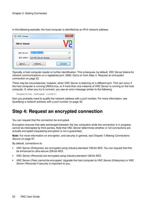 Chapter 2: Getting Connected




In the following example, the host computer is identified by an IPv4 network address:




Typically, a host computer needs no further identification. This is because, by default, VNC Server listens for
network communications on a registered port, 5900. Carry on from Step 4: Request an encrypted
connection on page 22.
There may be circumstances, however, when VNC Server is listening on a different port. This can occur if
the host computer is running UNIX/Linux, or if more than one instance of VNC Server is running on the host
computer. If, when you try to connect, you see an error message similar to the following:
     Connection refused (10061)
then you probably need to qualify the network address with a port number. For more information, see
Qualifying a network address with a port number on page 30.


Step 4: Request an encrypted connection
You can request that the connection be encrypted.
Encryption ensures that data exchanged between the two computers while the connection is in progress
cannot be intercepted by third parties. Note that VNC Server determines whether or not connections are
actually encrypted (requesting encryption is not a guarantee).
Note: For more information on encryption, and security in general, see Chapter 7 Making Connections
                                                                                ,
Secure on page 97.
By default, connections to:
•    VNC Server (Enterprise) are encrypted using industry-standard 128-bit AES. You can request that this
     be enhanced to ultra-secure 256-bit AES.
•    VNC Server (Personal) are encrypted using industry-standard 128-bit AES.
•    VNC Server (Free) cannot be encrypted. Upgrade the host computer to VNC Server (Enterprise) or VNC
     Server (Personal) if security is important to you.




22      VNC User Guide
 