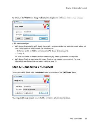 Chapter 2: Getting Connected




By default, in the VNC Viewer dialog, the Encryption dropdown is set to Let VNC Server choose:




If you are connecting to:
•   VNC Server (Enterprise) or VNC Server (Personal), it is recommended you retain this option unless you
    have a good reason to either request that encryption be:
    — Enhanced to 256-bit AES for connections to VNC Server (Enterprise) only.
    — Turned off.
    For more information on these operations, see Changing the encryption rules on page 109.
•   VNC Server (Free), do not change this option. Doing so may prevent you connecting. For more
    information, see Connectivity and feature matrix on page 13.


Step 5: Connect to VNC Server
To connect to VNC Server, click the Connect button at the bottom of the VNC Viewer dialog:




You are guided through steps to ensure that the connection is legitimate and secure.




                                                                                   VNC User Guide      23
 