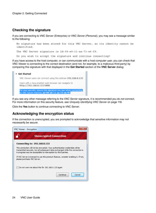 Chapter 2: Getting Connected




Checking the signature
If you are connecting to VNC Server (Enterprise) or VNC Server (Personal), you may see a message similar
to the following:
     No signature has been stored for this VNC Server, so its identity cannot be
     identified.
     The VNC Server signature is 2d-99-e9-11-aa-73-e6-f9.
     Do you wish to accept the signature and continue connecting?
If you have access to the host computer, or can communicate with a host computer user, you can check that
VNC Viewer is connecting to the correct destination (and not, for example, to a malicious third party) by
comparing this signature with that displayed in the Get Started section of the VNC Server dialog:




If you see any other message referring to the VNC Server signature, it is recommended you do not connect.
For more information on this security feature, see Uniquely identifying VNC Server on page 118.
Click the Yes button to continue connecting to VNC Server.

Acknowledging the encryption status
If the connection is unencrypted, you are prompted to acknowledge that sensitive information may not
necessarily be secure:




24     VNC User Guide
 