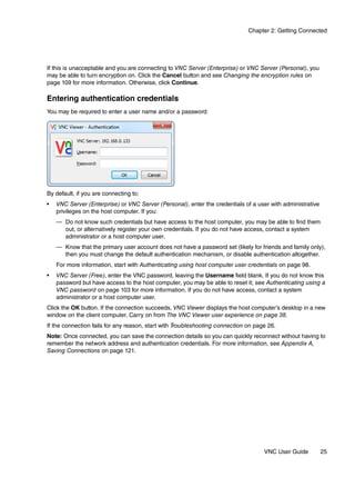 Chapter 2: Getting Connected




If this is unacceptable and you are connecting to VNC Server (Enterprise) or VNC Server (Personal), you
may be able to turn encryption on. Click the Cancel button and see Changing the encryption rules on
page 109 for more information. Otherwise, click Continue.

Entering authentication credentials
You may be required to enter a user name and/or a password:




By default, if you are connecting to:
•   VNC Server (Enterprise) or VNC Server (Personal), enter the credentials of a user with administrative
    privileges on the host computer. If you:
    — Do not know such credentials but have access to the host computer, you may be able to find them
      out, or alternatively register your own credentials. If you do not have access, contact a system
      administrator or a host computer user.
    — Know that the primary user account does not have a password set (likely for friends and family only),
      then you must change the default authentication mechanism, or disable authentication altogether.
    For more information, start with Authenticating using host computer user credentials on page 98.
•   VNC Server (Free), enter the VNC password, leaving the Username field blank. If you do not know this
    password but have access to the host computer, you may be able to reset it; see Authenticating using a
    VNC password on page 103 for more information. If you do not have access, contact a system
    administrator or a host computer user.
Click the OK button. If the connection succeeds, VNC Viewer displays the host computer’s desktop in a new
window on the client computer. Carry on from The VNC Viewer user experience on page 38.
If the connection fails for any reason, start with Troubleshooting connection on page 26.
Note: Once connected, you can save the connection details so you can quickly reconnect without having to
remember the network address and authentication credentials. For more information, see Appendix A,
Saving Connections on page 121.




                                                                                    VNC User Guide          25
 