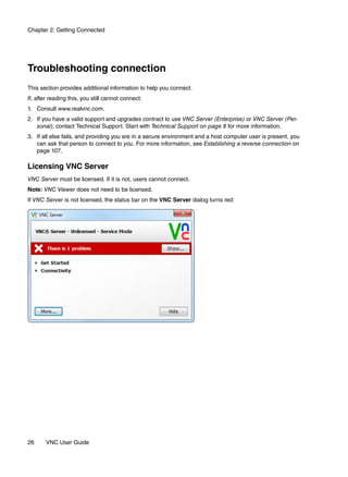Chapter 2: Getting Connected




Troubleshooting connection
This section provides additional information to help you connect.
If, after reading this, you still cannot connect:
1. Consult www.realvnc.com.
2. If you have a valid support and upgrades contract to use VNC Server (Enterprise) or VNC Server (Per-
   sonal), contact Technical Support. Start with Technical Support on page 8 for more information.
3. If all else fails, and providing you are in a secure environment and a host computer user is present, you
   can ask that person to connect to you. For more information, see Establishing a reverse connection on
   page 107.

Licensing VNC Server
VNC Server must be licensed. If it is not, users cannot connect.
Note: VNC Viewer does not need to be licensed.
If VNC Server is not licensed, the status bar on the VNC Server dialog turns red:




26     VNC User Guide
 