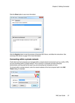 Chapter 2: Getting Connected




Click the Show button to see more information:




Click the Resolve button to start the process of licensing VNC Server, and follow the instructions. See
Licensing VNC Server on page 72 for more information.

Connecting within a private network
If both client and host computers are managed within a closed network environment such as a LAN or VPN,
you are connecting within a private network. This is common in corporate and other enterprise
environments, and may also be the case if you are connecting two computers at home.
To connect within a private network, enter the network address of the host computer itself in the VNC
Viewer dialog, for example:




                                                                                    VNC User Guide        27
 
