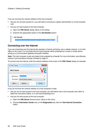 Chapter 2: Getting Connected




If you do not know the network address of the host computer:
•    And you do not have access to it, you will need to consult your system administrator or a host computer
     user.
•    And you do have access to the host computer:
     a. Open the VNC Server dialog. More on this dialog.
     b. Examine the appropriate section of the Get Started section:




Connecting over the Internet
If you are connecting over the Internet (for example, to friends and family, over a cellular network, or in to the
office on the move), it is very likely that the host computer will be protected by a router or similar device
acting as a communication gateway and public interface.
Note: The host computer is also very likely to be protected by a firewall. For more information, see Allowing
network communications through a firewall on page 31.
To connect over the Internet, enter the network address of the router in the VNC Viewer dialog, for example:




If you do not know the network address of a host computer’s router:
•    And you do not have access to the host computer, you will need to ask a host computer user either to
     follow the instructions below, or to visit www.whatismyip.com.
•    And you do have access to the host computer:
     a. Open the VNC Server shortcut menu. More on this menu.
     b. Choose Information Center and, on the Diagnostics tab, click the Test Internet Connection
        button.




28      VNC User Guide
 